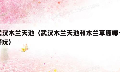 武汉木兰天池（武汉木兰天池和木兰草原哪个好玩）