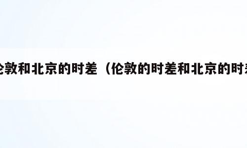 伦敦和北京的时差（伦敦的时差和北京的时差）