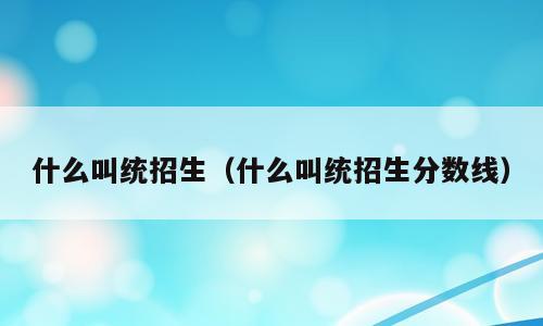 什么叫统招生（什么叫统招生分数线）
