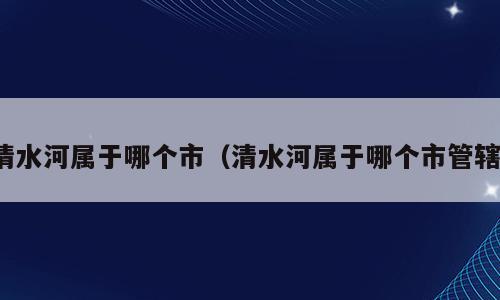 清水河属于哪个市（清水河属于哪个市管辖）