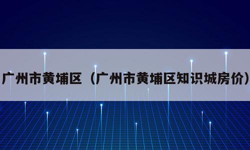 广州市黄埔区（广州市黄埔区知识城房价）