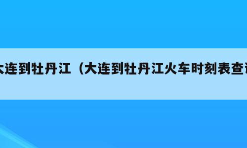 大连到牡丹江（大连到牡丹江火车时刻表查询）