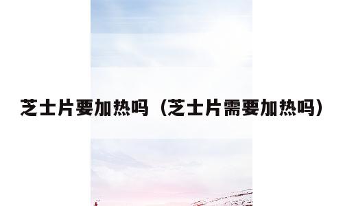 芝士片要加热吗（芝士片需要加热吗）