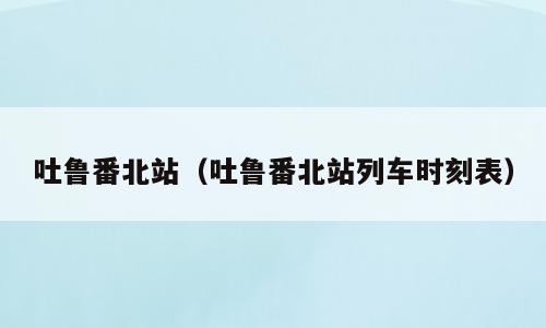 吐鲁番北站（吐鲁番北站列车时刻表）