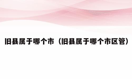 旧县属于哪个市（旧县属于哪个市区管）