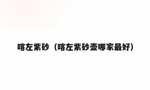 喀左紫砂（喀左紫砂壶哪家最好）