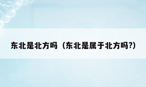 东北是北方吗（东北是属于北方吗?）