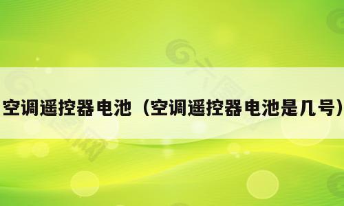 空调遥控器电池（空调遥控器电池是几号）