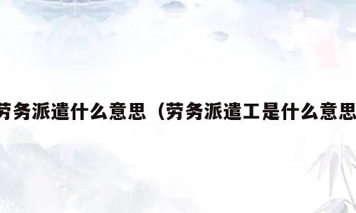 劳务派遣什么意思（劳务派遣工是什么意思）