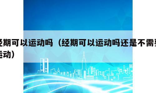 经期可以运动吗（经期可以运动吗还是不需要运动）