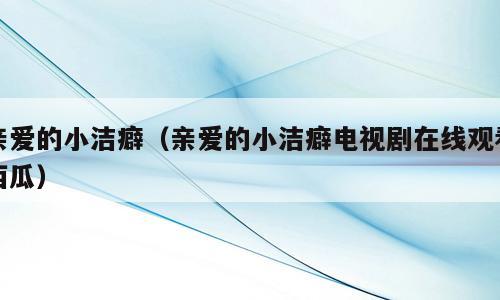 亲爱的小洁癖（亲爱的小洁癖电视剧在线观看西瓜）