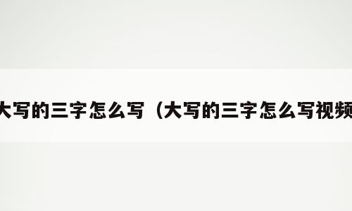 大写的三字怎么写（大写的三字怎么写视频）