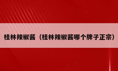 桂林辣椒酱（桂林辣椒酱哪个牌子正宗）