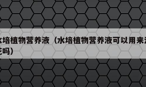 水培植物营养液（水培植物营养液可以用来浇花吗）