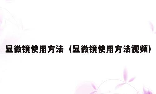 显微镜使用方法（显微镜使用方法视频）