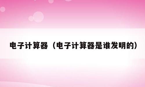电子计算器（电子计算器是谁发明的）