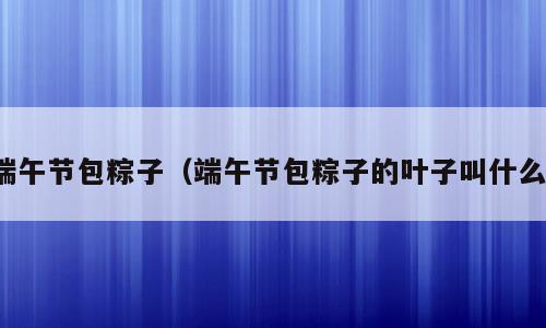 端午节包粽子（端午节包粽子的叶子叫什么）