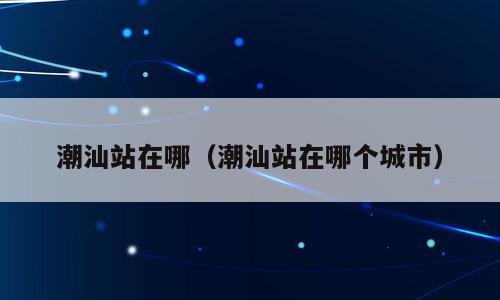 潮汕站在哪（潮汕站在哪个城市）