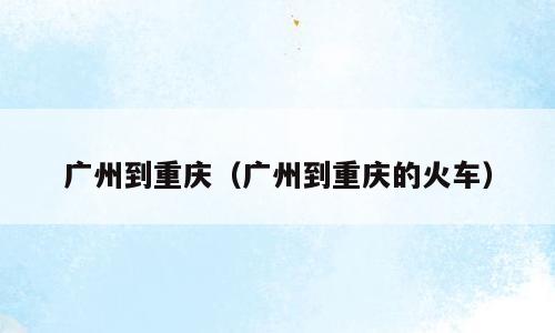 广州到重庆（广州到重庆的火车）