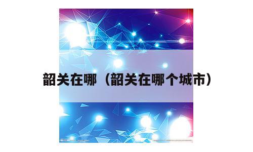 韶关在哪（韶关在哪个城市）