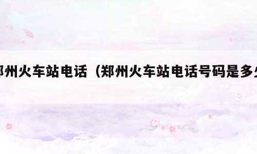 郑州火车站电话（郑州火车站电话号码是多少）