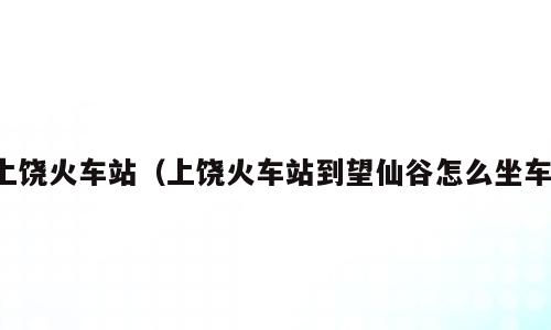 上饶火车站（上饶火车站到望仙谷怎么坐车）