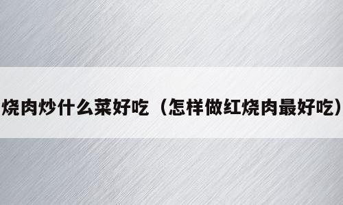 烧肉炒什么菜好吃（怎样做红烧肉最好吃）