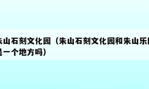 朱山石刻文化园（朱山石刻文化园和朱山乐园是一个地方吗）