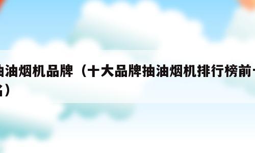 抽油烟机品牌（十大品牌抽油烟机排行榜前十名）