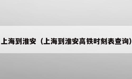 上海到淮安（上海到淮安高铁时刻表查询）