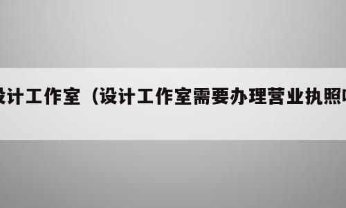 设计工作室（设计工作室需要办理营业执照吗）