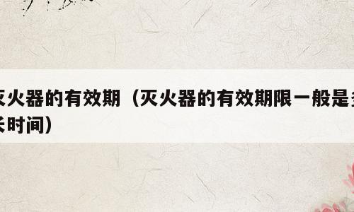 灭火器的有效期（灭火器的有效期限一般是多长时间）