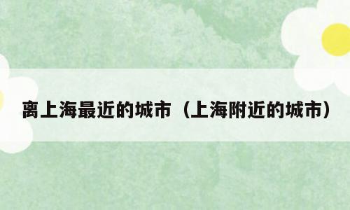 离上海最近的城市（上海附近的城市）