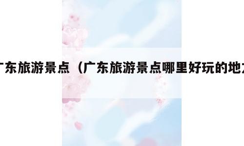 广东旅游景点（广东旅游景点哪里好玩的地方）