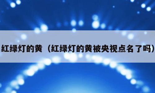 红绿灯的黄（红绿灯的黄被央视点名了吗）
