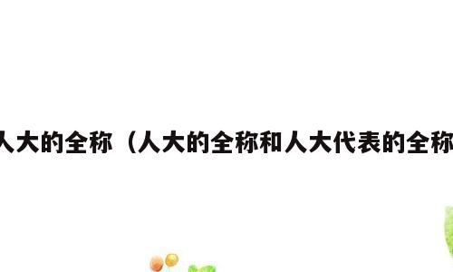 人大的全称（人大的全称和人大代表的全称）