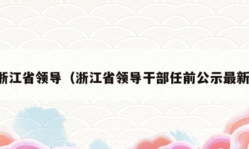 浙江省领导（浙江省领导干部任前公示最新）