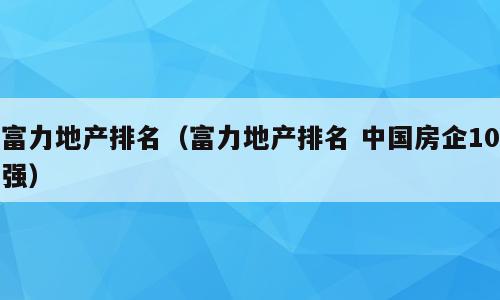 富力地产排名（富力地产排名 中国房企10强）