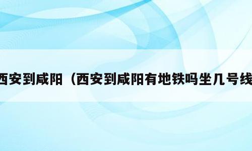 西安到咸阳（西安到咸阳有地铁吗坐几号线）