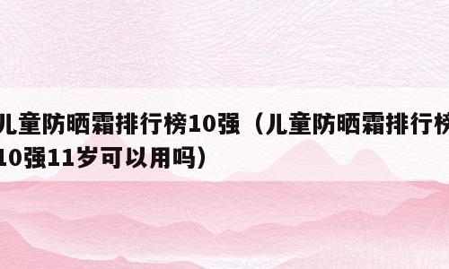 儿童防晒霜排行榜10强（儿童防晒霜排行榜10强11岁可以用吗）