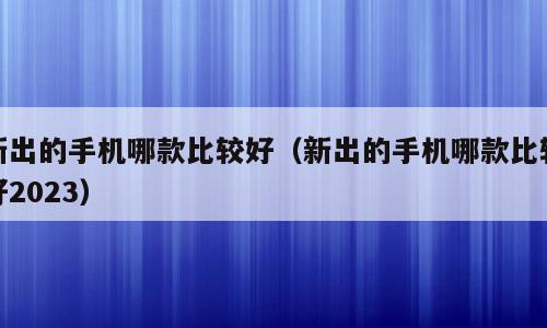 新出的手机哪款比较好（新出的手机哪款比较好2023）