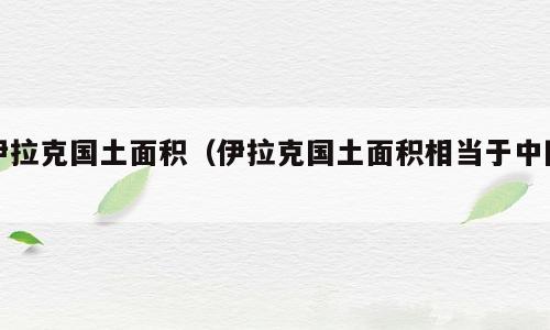 伊拉克国土面积（伊拉克国土面积相当于中国）