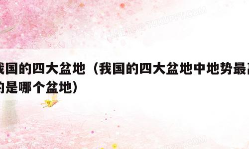 我国的四大盆地（我国的四大盆地中地势最高的是哪个盆地）