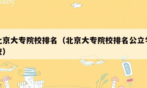 北京大专院校排名（北京大专院校排名公立学校）