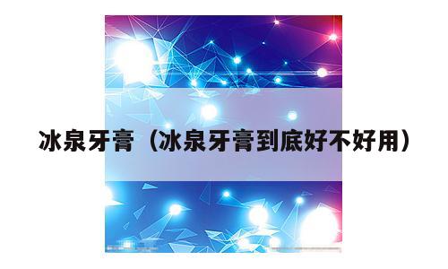 冰泉牙膏（冰泉牙膏到底好不好用）