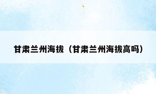 甘肃兰州海拔（甘肃兰州海拔高吗）