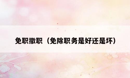 免职撤职（免除职务是好还是坏）