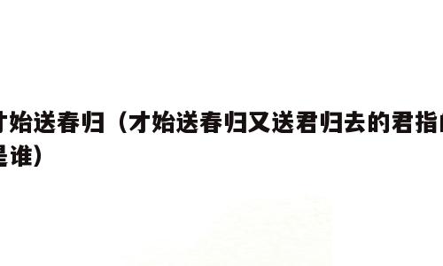 才始送春归（才始送春归又送君归去的君指的是谁）