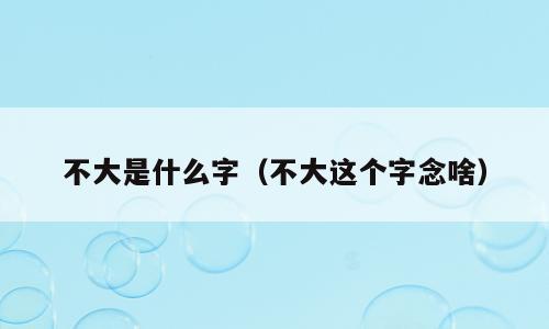 不大是什么字（不大这个字念啥）