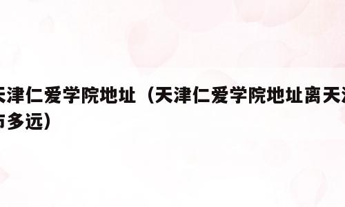 天津仁爱学院地址（天津仁爱学院地址离天津市多远）